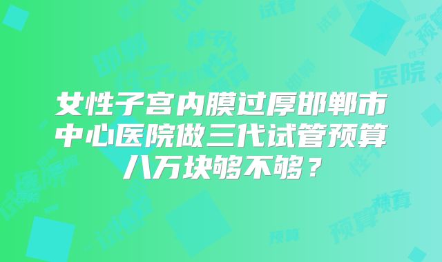 女性子宫内膜过厚邯郸市中心医院做三代试管预算八万块够不够?