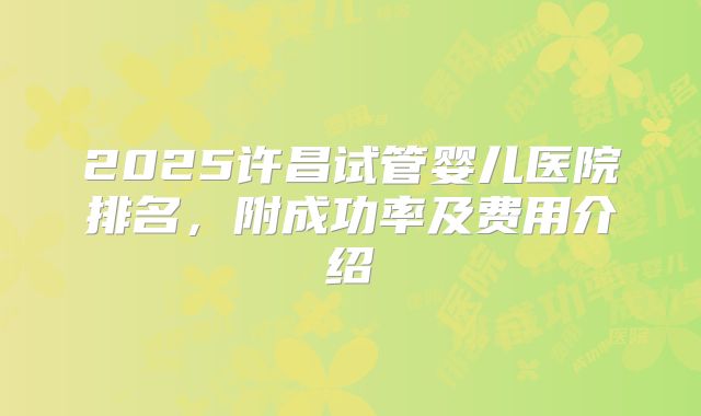 2025许昌试管婴儿医院排名,附成功率及费用介绍