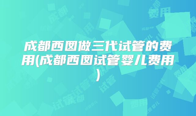 成都西囡做三代试管的费用(成都西囡试管婴儿费用)