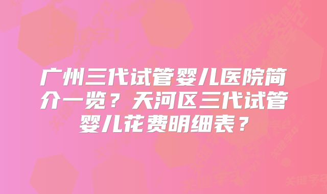 广州三代试管婴儿医院简介一览？天河区三代试管婴儿花费明细表？