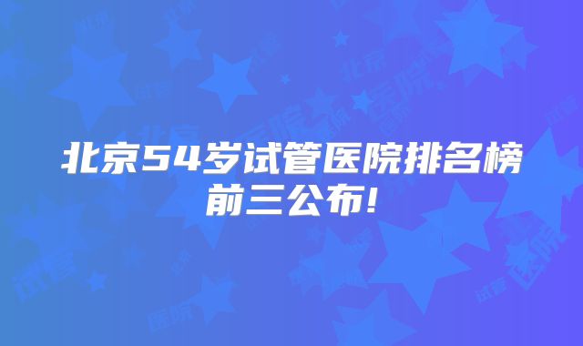 北京54岁试管医院排名榜前三公布!