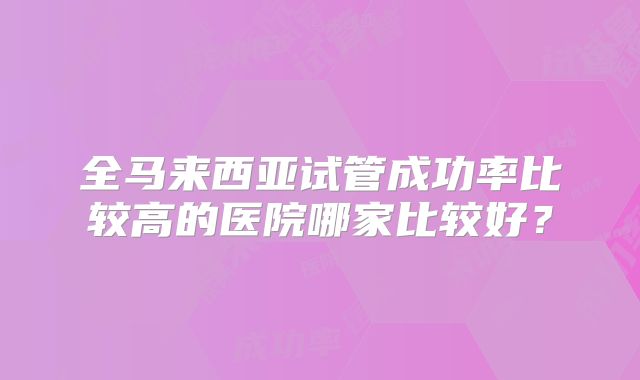 全马来西亚试管成功率比较高的医院哪家比较好？