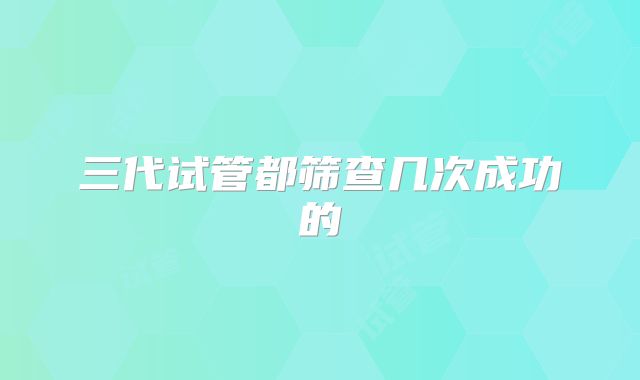 三代试管都筛查几次成功的