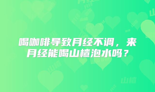 喝咖啡导致月经不调，来月经能喝山楂泡水吗？