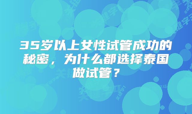 35岁以上女性试管成功的秘密，为什么都选择泰国做试管？
