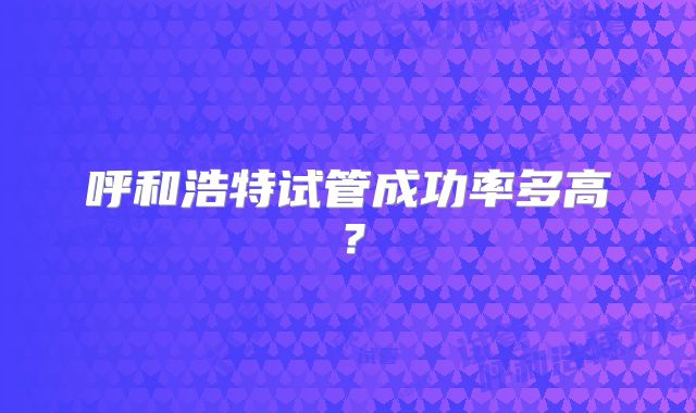 呼和浩特试管成功率多高?