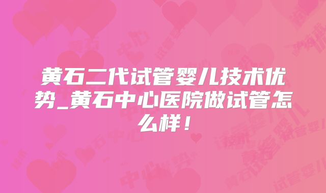 黄石二代试管婴儿技术优势_黄石中心医院做试管怎么样!