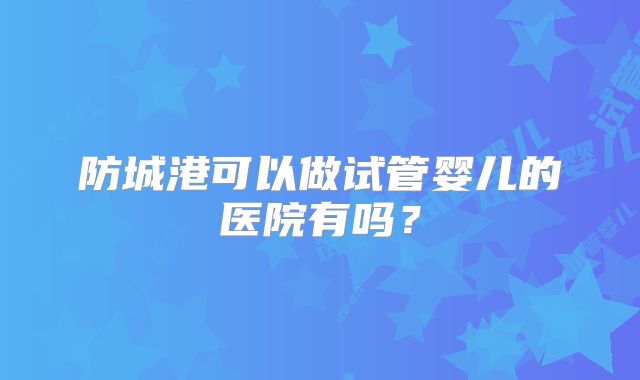 防城港可以做试管婴儿的医院有吗？