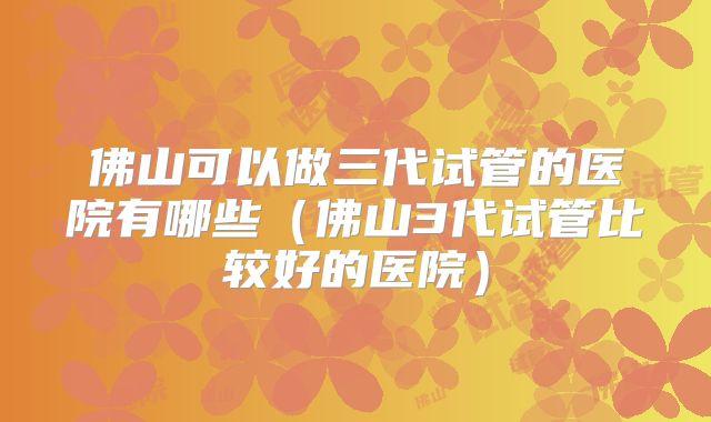 佛山可以做三代试管的医院有哪些（佛山3代试管比较好的医院）