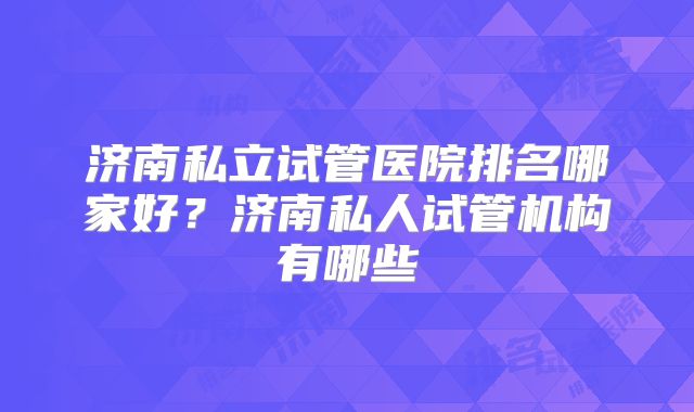 济南私立试管医院排名哪家好?济南私人试管机构有哪些