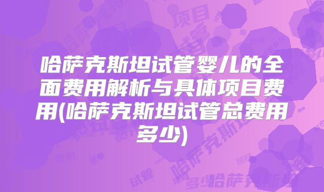 哈萨克斯坦试管婴儿的全面费用解析与具体项目费用(哈萨克斯坦试管总费用多少)
