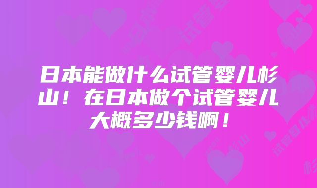 日本能做什么试管婴儿杉山！在日本做个试管婴儿大概多少钱啊！