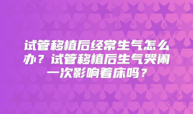 试管移植后经常生气怎么办？试管移植后生气哭闹一次影响着床吗？