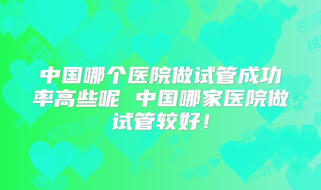 中国哪个医院做试管成功率高些呢 中国哪家医院做试管较好！