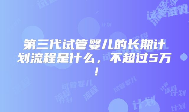 第三代试管婴儿的长期计划流程是什么，不超过5万！