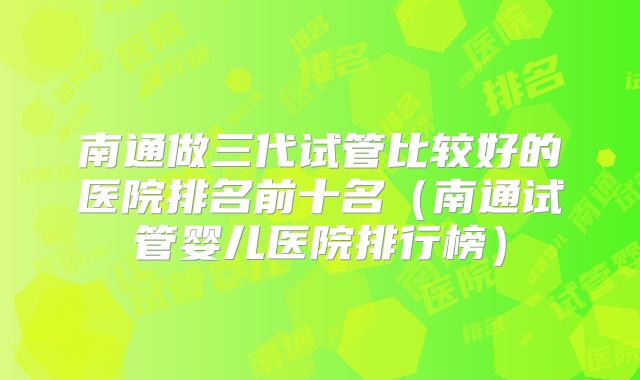 南通做三代试管比较好的医院排名前十名(南通试管婴儿医院排行榜)