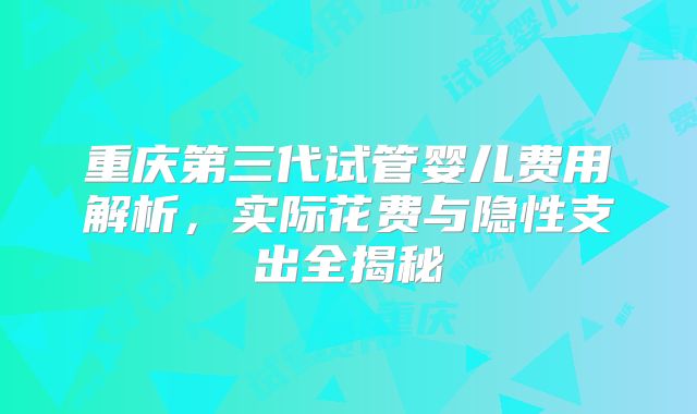 重庆第三代试管婴儿费用解析,实际花费与隐性支出全揭秘