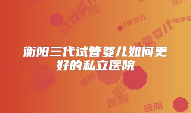 衡阳三代试管婴儿如何更好的私立医院