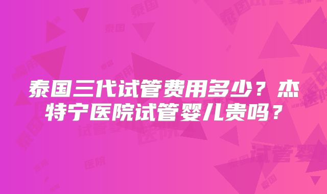 泰国三代试管费用多少?杰特宁医院试管婴儿贵吗?