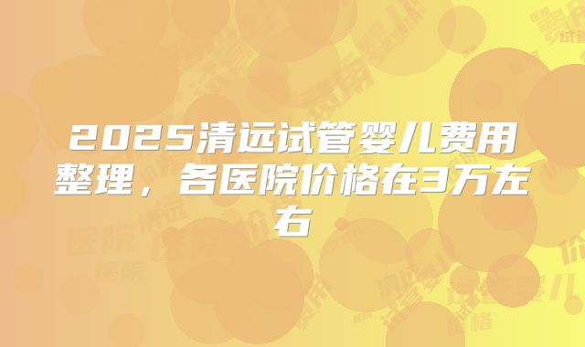 2025清远试管婴儿费用整理，各医院价格在3万左右