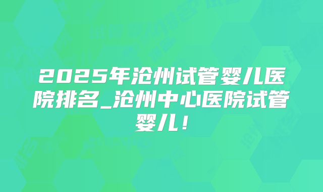 2025年沧州试管婴儿医院排名_沧州中心医院试管婴儿！