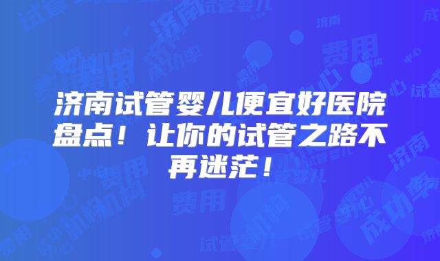 济南试管婴儿便宜好医院盘点！让你的试管之路不再迷茫！