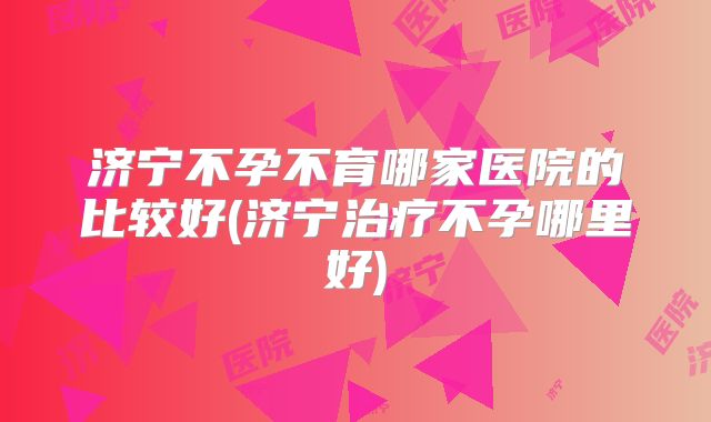 济宁不孕不育哪家医院的比较好(济宁治疗不孕哪里好)