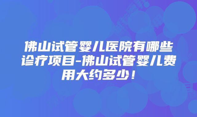 佛山试管婴儿医院有哪些诊疗项目-佛山试管婴儿费用大约多少！