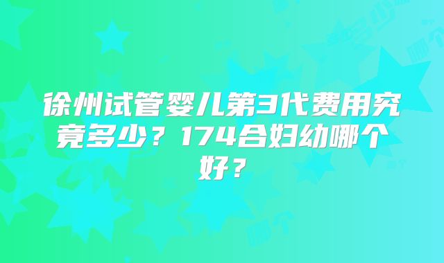 徐州试管婴儿第3代费用究竟多少？174合妇幼哪个好？