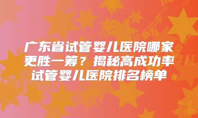 广东省试管婴儿医院哪家更胜一筹？揭秘高成功率试管婴儿医院排名榜单