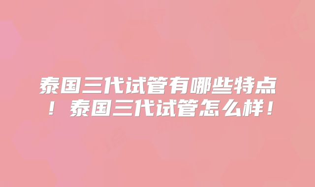 泰国三代试管有哪些特点！泰国三代试管怎么样！