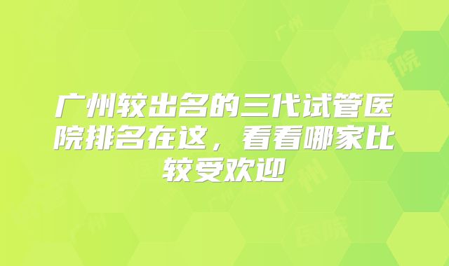 广州较出名的三代试管医院排名在这,看看哪家比较受欢迎