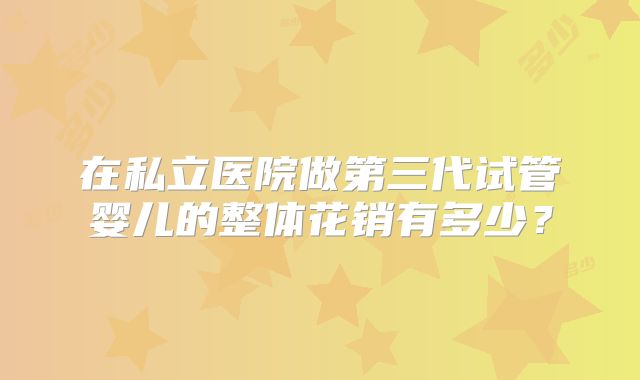 在私立医院做第三代试管婴儿的整体花销有多少？