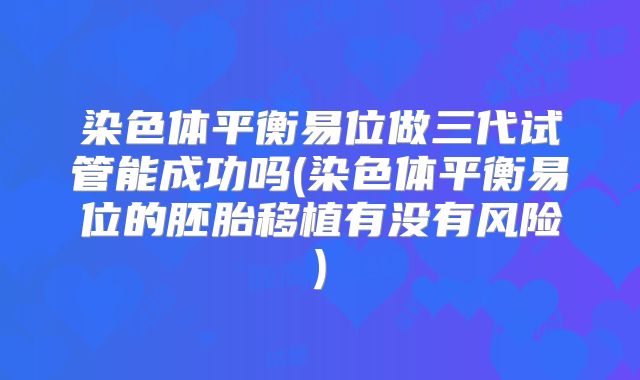 染色体平衡易位做三代试管能成功吗(染色体平衡易位的胚胎移植有没有风险)