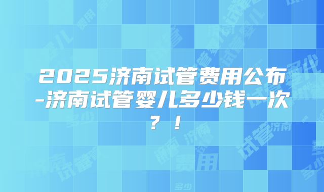 2025济南试管费用公布-济南试管婴儿多少钱一次？！