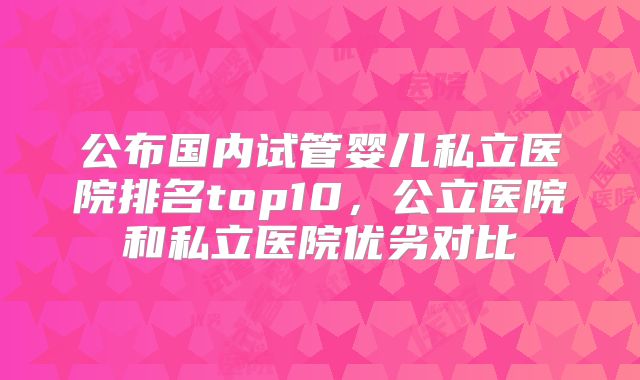 公布国内试管婴儿私立医院排名top10，公立医院和私立医院优劣对比