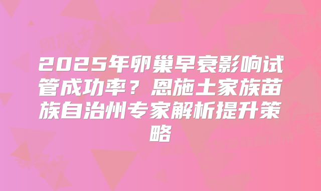 2025年卵巢早衰影响试管成功率？恩施土家族苗族自治州专家解析提升策略