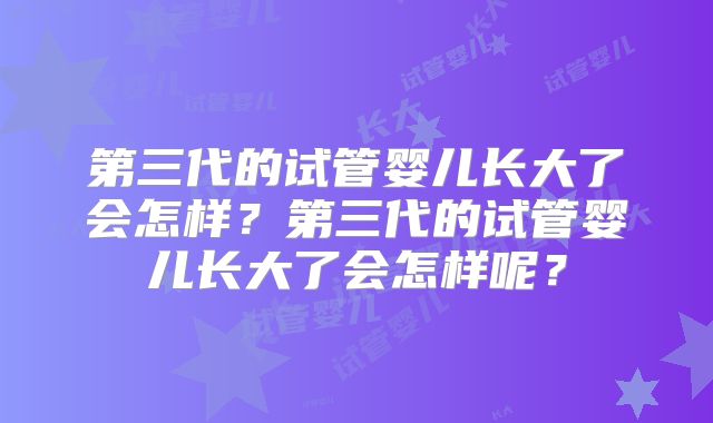第三代的试管婴儿长大了会怎样？第三代的试管婴儿长大了会怎样呢？