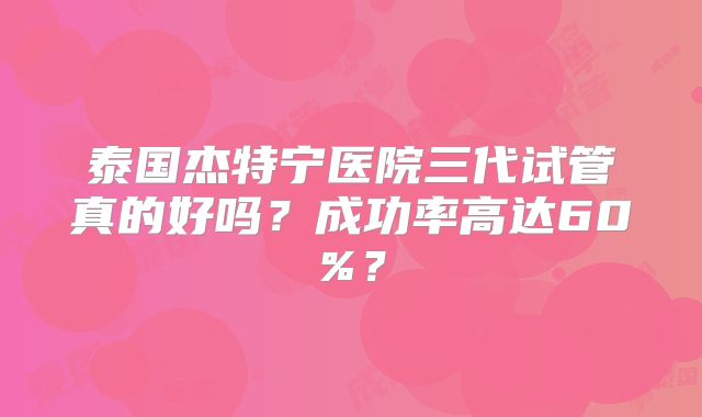 泰国杰特宁医院三代试管真的好吗？成功率高达60%？
