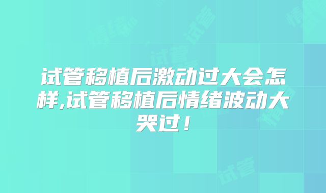 试管移植后激动过大会怎样,试管移植后情绪波动大哭过!
