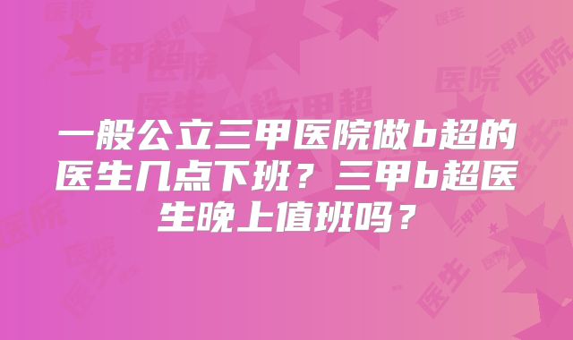 一般公立三甲医院做b超的医生几点下班?三甲b超医生晚上值班吗?