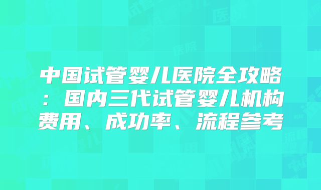 中国试管婴儿医院全攻略:国内三代试管婴儿机构费用、成功率、流程参考