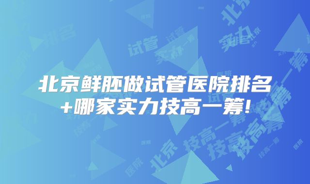 北京鲜胚做试管医院排名+哪家实力技高一筹!