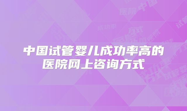 中国试管婴儿成功率高的医院网上咨询方式