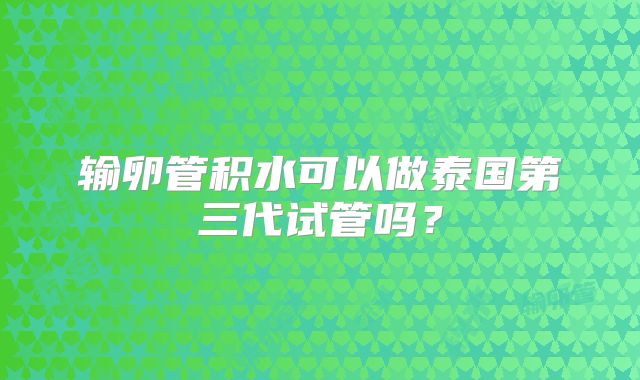 输卵管积水可以做泰国第三代试管吗?