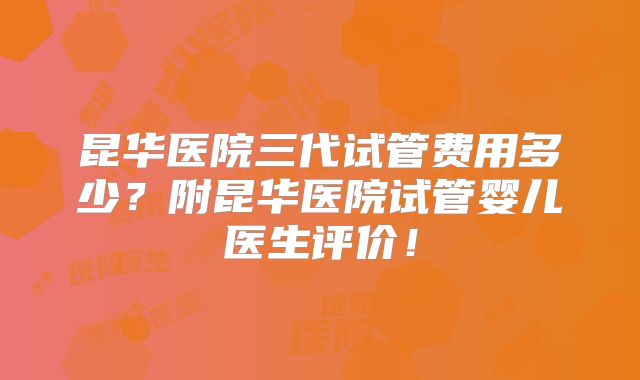 昆华医院三代试管费用多少？附昆华医院试管婴儿医生评价！