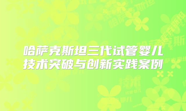 哈萨克斯坦三代试管婴儿技术突破与创新实践案例