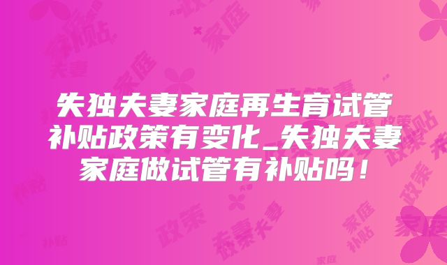 失独夫妻家庭再生育试管补贴政策有变化_失独夫妻家庭做试管有补贴吗！