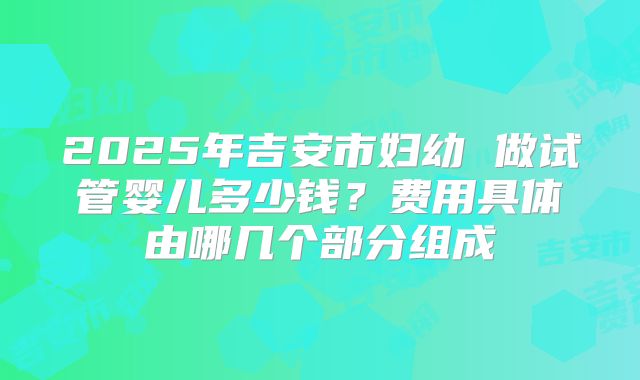 2025年吉安市妇幼 做试管婴儿多少钱？费用具体由哪几个部分组成