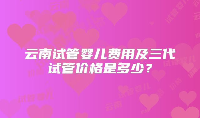 云南试管婴儿费用及三代试管价格是多少？